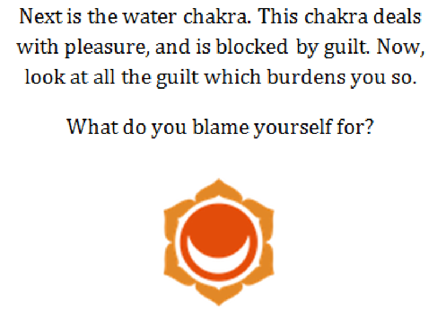 Chakra del agua: El siguiente es el chakra del agua. Este chakra se ocupa del placer y está bloqueado por la culpa. Ahora mira toda la culpa que te pesa tanto. ¿De qué te culpas?