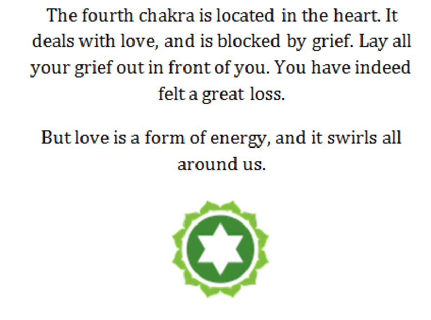 Chakra del corazón: El cuarto chakra está situado en el corazón.Se ocupa del amor, y está bloqueado por el dolor. Exponga todo su dolor frente a usted. En efecto, has sentido una gran pérdida. Pero el amor es una forma de energía , y se arremolina a nuestro alrededor.