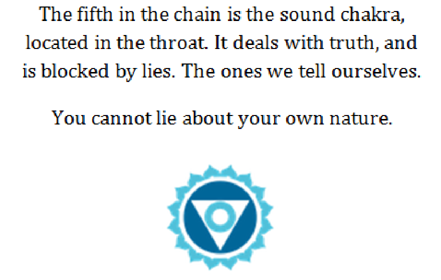 Chakra del sonido: El quinto de la cadena es el chakra del sonido situado en la garganta. Se ocupa de la verdad y está bloqueado por las mentiras. Las que nos decimos a nosotros mismos. No puedes mentir sobre tu propia naturaleza.