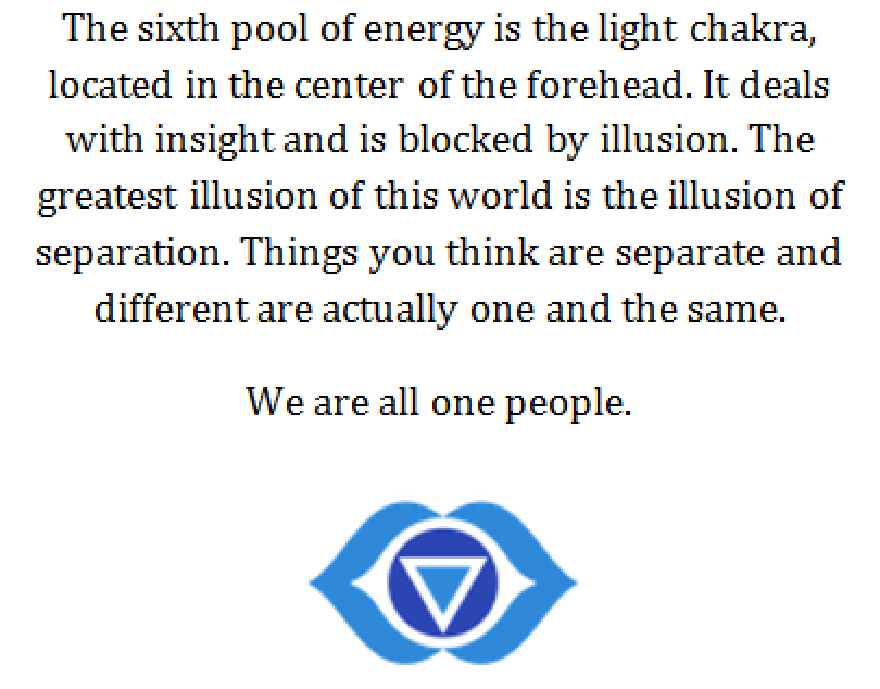 Chakra de la luz: El sexto pozo de energía es el chakra de la luz, situado en el centro de la frente. Se ocupa de la percepción y está bloqueado por la ilusión. La mayor ilusión de este mundo es la ilusión de la separación. Las cosas que crees que están separadas y son diferentes en realidad son una y la misma. Todos somos una sola persona.